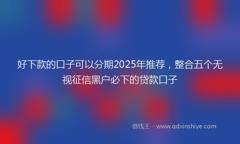 好下款的口子可以分期2025年推荐，整合五个无视征信黑户必下的贷款口子