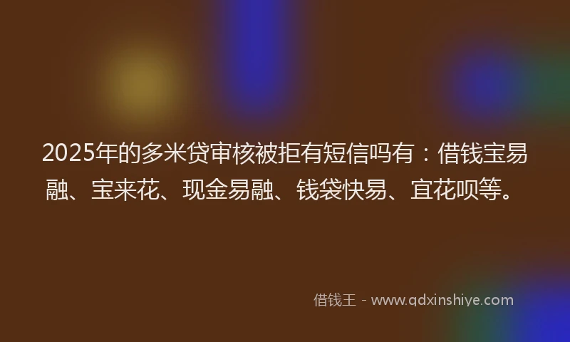 2025年的多米贷审核被拒有短信吗有：借钱宝易融、宝来花、现金易融、钱袋快易、宜花呗等。