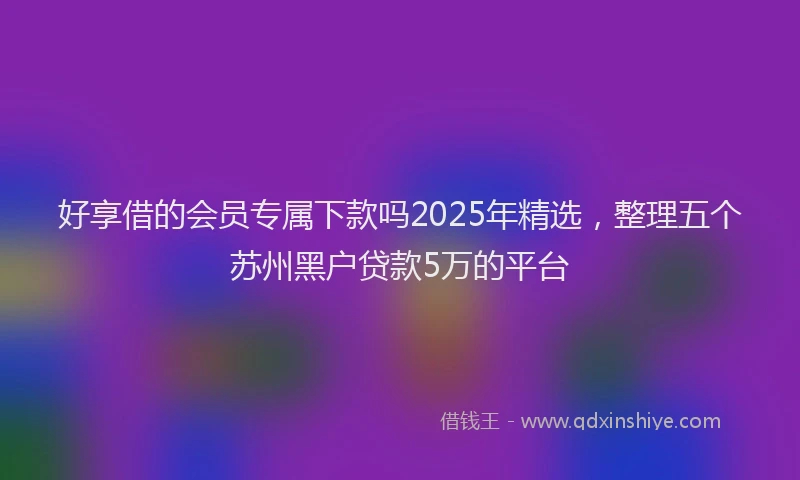 好享借的会员专属下款吗2025年精选，整理五个苏州黑户贷款5万的平台