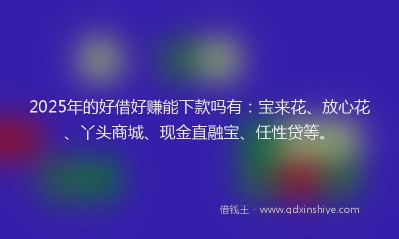 2025年的好借好赚能下款吗有：宝来花、放心花、丫头商城、现金直融宝、任性贷等。