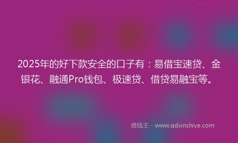 2025年的好下款安全的口子有：易借宝速贷、金银花、融通Pro钱包、极速贷、借贷易融宝等。