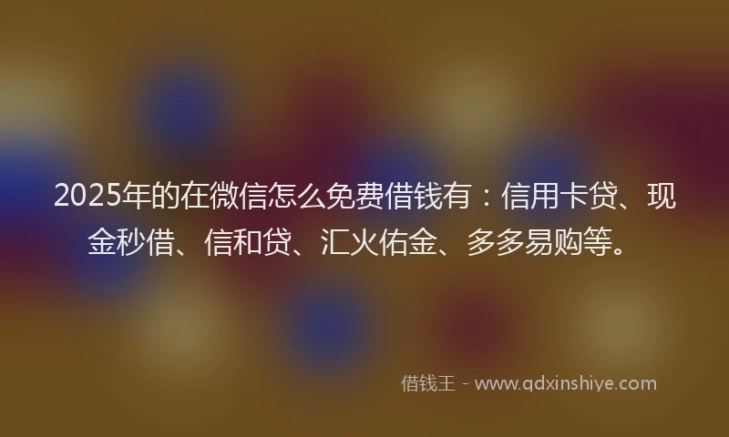 2025年的在微信怎么免费借钱有：信用卡贷、现金秒借、信和贷、汇火佑金、多多易购等。