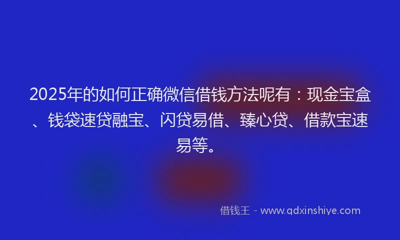 2025年的如何正确微信借钱方法呢有：现金宝盒、钱袋速贷融宝、闪贷易借、臻心贷、借款宝速易等。