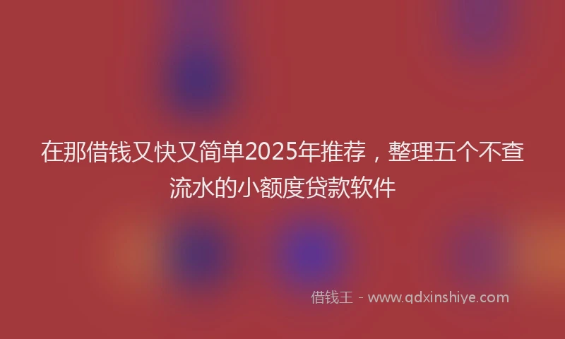 在那借钱又快又简单2025年推荐，整理五个不查流水的小额度贷款软件