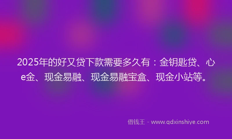 2025年的好又贷下款需要多久有：金钥匙贷、心e金、现金易融、现金易融宝盒、现金小站等。