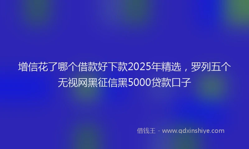 增信花了哪个借款好下款2025年精选，罗列五个无视网黑征信黑5000贷款口子
