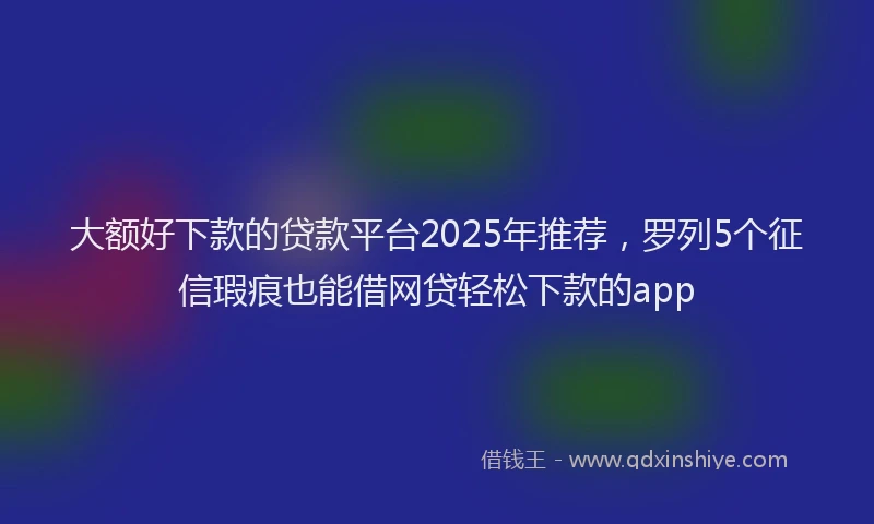 大额好下款的贷款平台2025年推荐，罗列5个征信瑕疵也能借网贷轻松下款的app