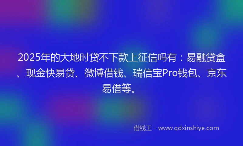 2025年的大地时贷不下款上征信吗有：易融贷盒、现金快易贷、微博借钱、瑞信宝Pro钱包、京东易借等。