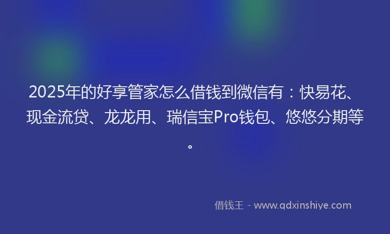2025年的好享管家怎么借钱到微信有：快易花、现金流贷、龙龙用、瑞信宝Pro钱包、悠悠分期等。