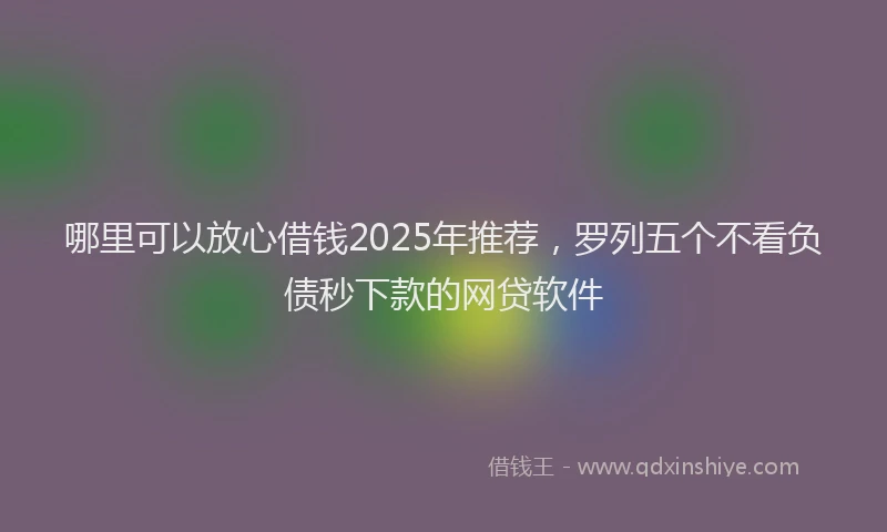 哪里可以放心借钱2025年推荐，罗列五个不看负债秒下款的网贷软件