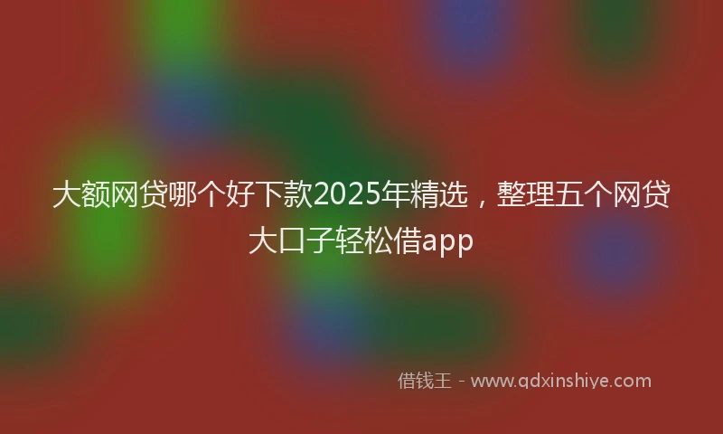 大额网贷哪个好下款2025年精选，整理五个网贷大口子轻松借app