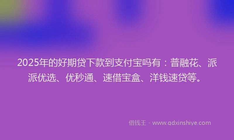 2025年的好期贷下款到支付宝吗有：普融花、派派优选、优秒通、速借宝盒、洋钱速贷等。