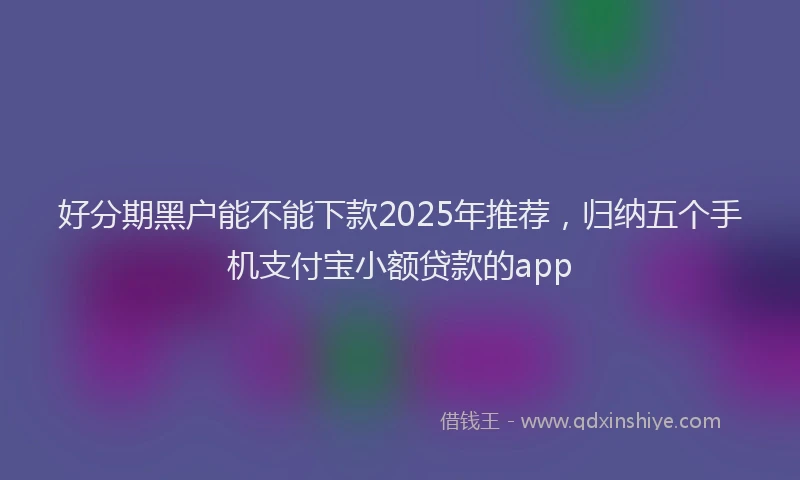 好分期黑户能不能下款2025年推荐，归纳五个手机支付宝小额贷款的app