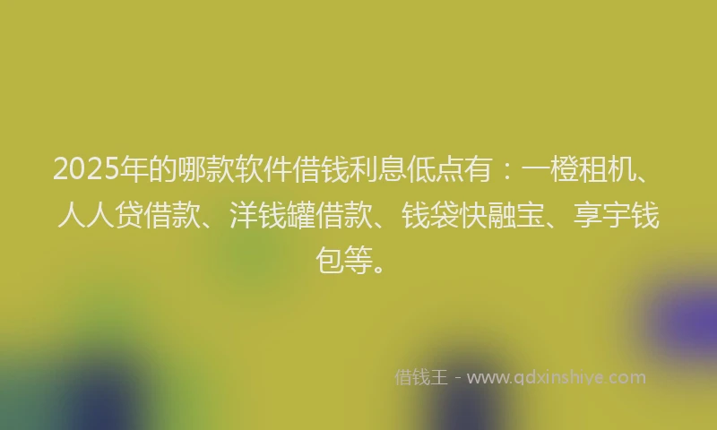 2025年的哪款软件借钱利息低点有：一橙租机、人人贷借款、洋钱罐借款、钱袋快融宝、享宇钱包等。