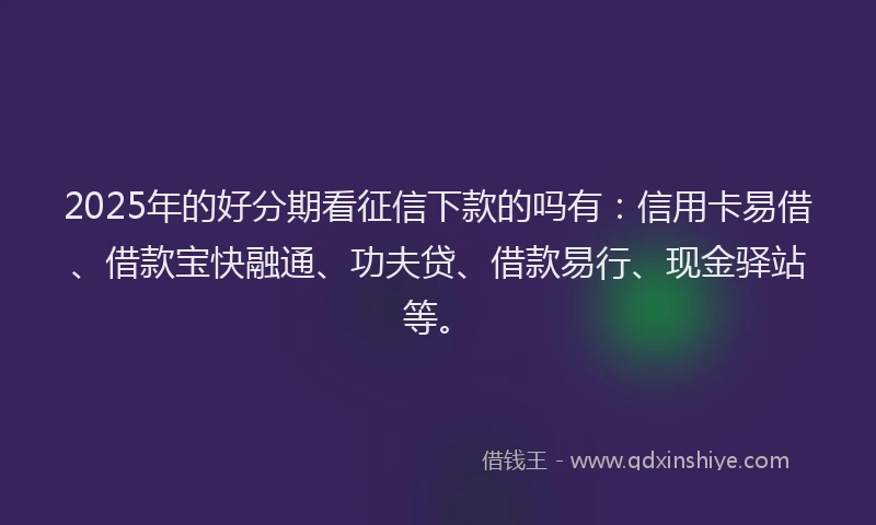 2025年的好分期看征信下款的吗有：信用卡易借、借款宝快融通、功夫贷、借款易行、现金驿站等。