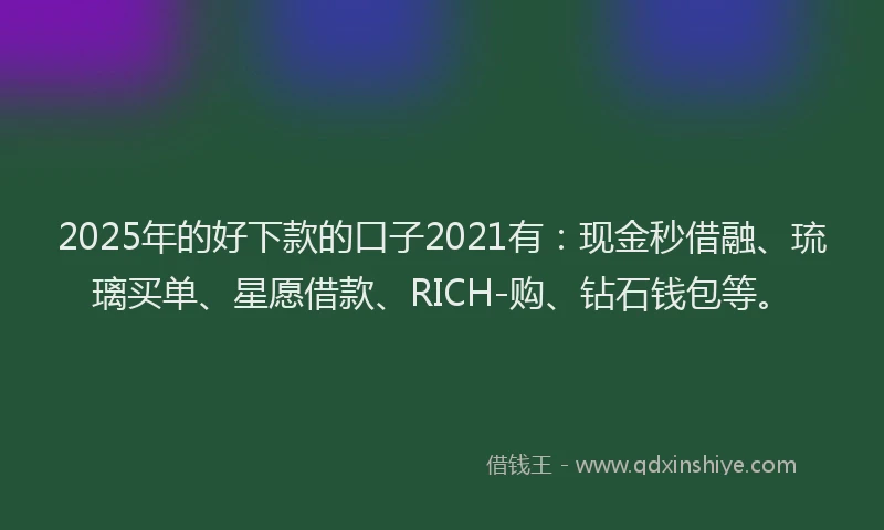2025年的好下款的口子2021有：现金秒借融、琉璃买单、星愿借款、RICH-购、钻石钱包等。