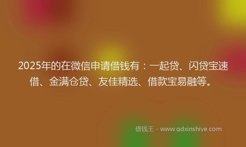 2025年的在微信申请借钱有：一起贷、闪贷宝速借、金满仓贷、友佳精选、借款宝易融等。