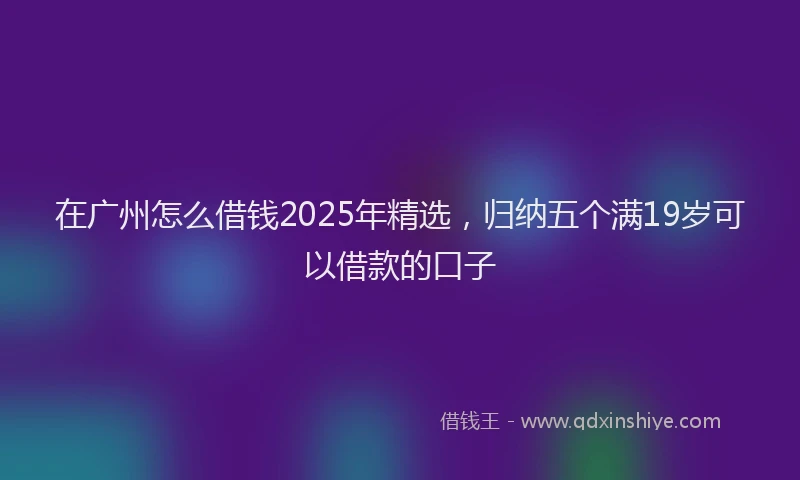 在广州怎么借钱2025年精选，归纳五个满19岁可以借款的口子