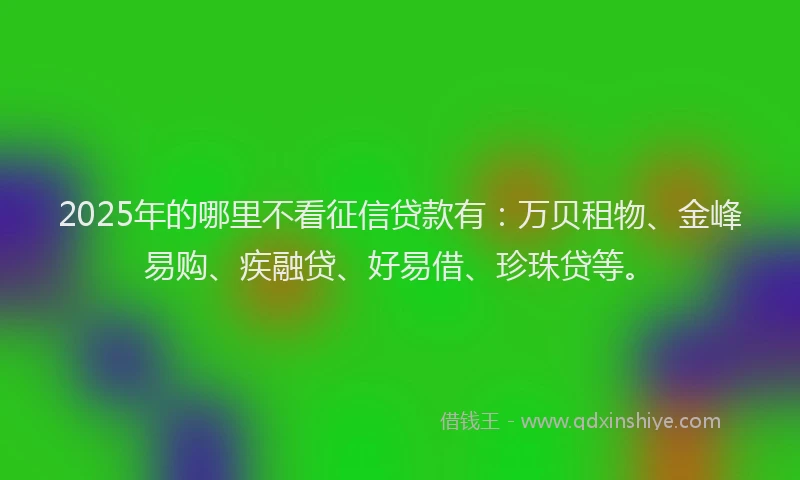 2025年的哪里不看征信贷款有：万贝租物、金峰易购、疾融贷、好易借、珍珠贷等。
