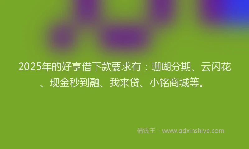 2025年的好享借下款要求有：珊瑚分期、云闪花、现金秒到融、我来贷、小铭商城等。