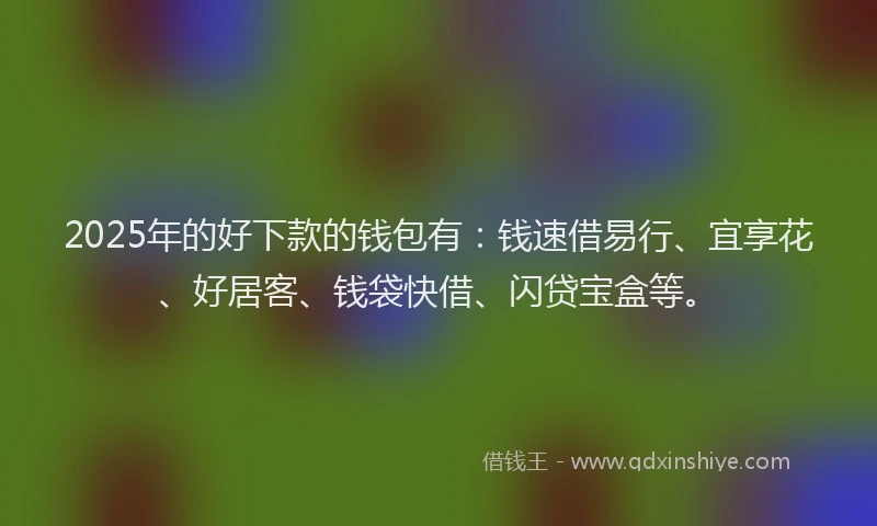2025年的好下款的钱包有：钱速借易行、宜享花、好居客、钱袋快借、闪贷宝盒等。