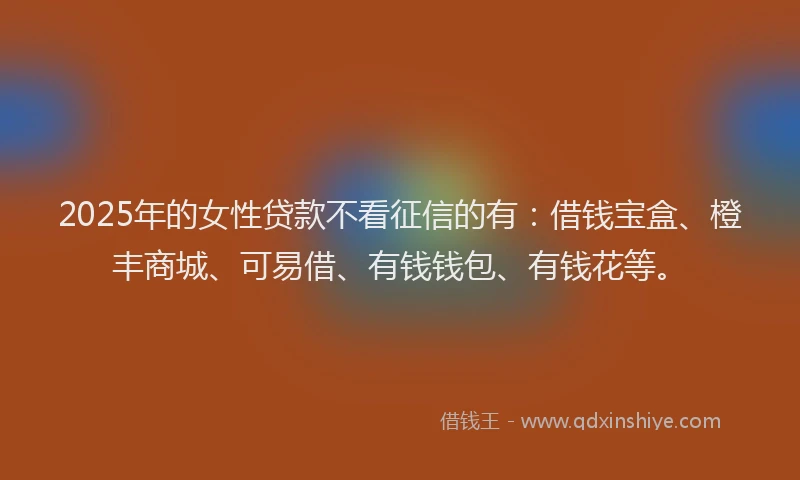 2025年的女性贷款不看征信的有：借钱宝盒、橙丰商城、可易借、有钱钱包、有钱花等。