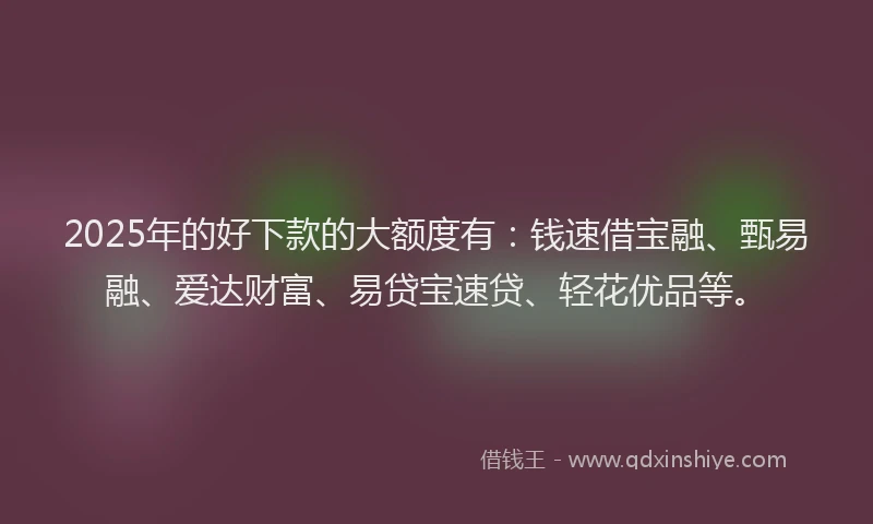 2025年的好下款的大额度有：钱速借宝融、甄易融、爱达财富、易贷宝速贷、轻花优品等。