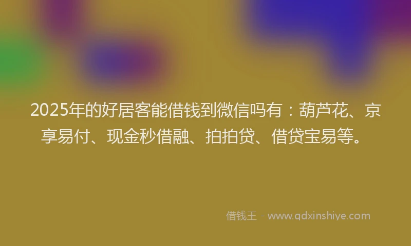 2025年的好居客能借钱到微信吗有：葫芦花、京享易付、现金秒借融、拍拍贷、借贷宝易等。