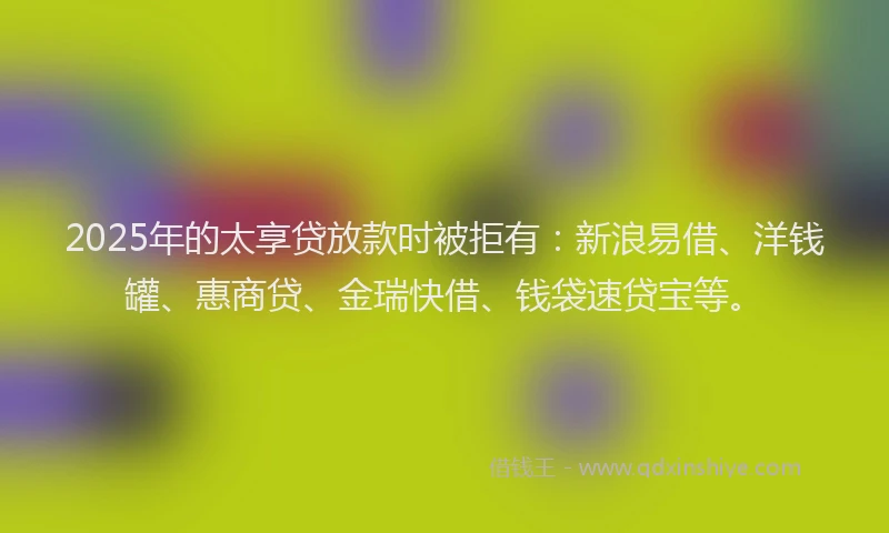 2025年的太享贷放款时被拒有：新浪易借、洋钱罐、惠商贷、金瑞快借、钱袋速贷宝等。