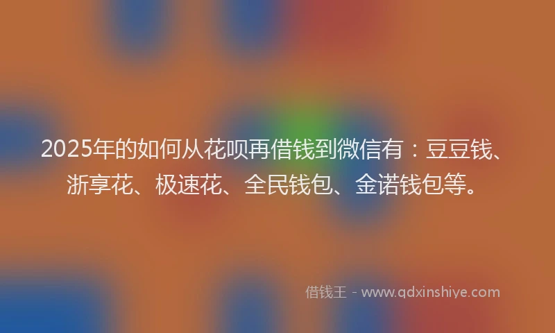 2025年的如何从花呗再借钱到微信有：豆豆钱、浙享花、极速花、全民钱包、金诺钱包等。