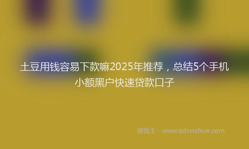 土豆用钱容易下款嘛2025年推荐，总结5个手机小额黑户快速贷款口子