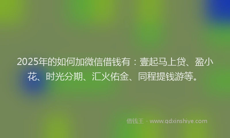 2025年的如何加微信借钱有：壹起马上贷、盈小花、时光分期、汇火佑金、同程提钱游等。