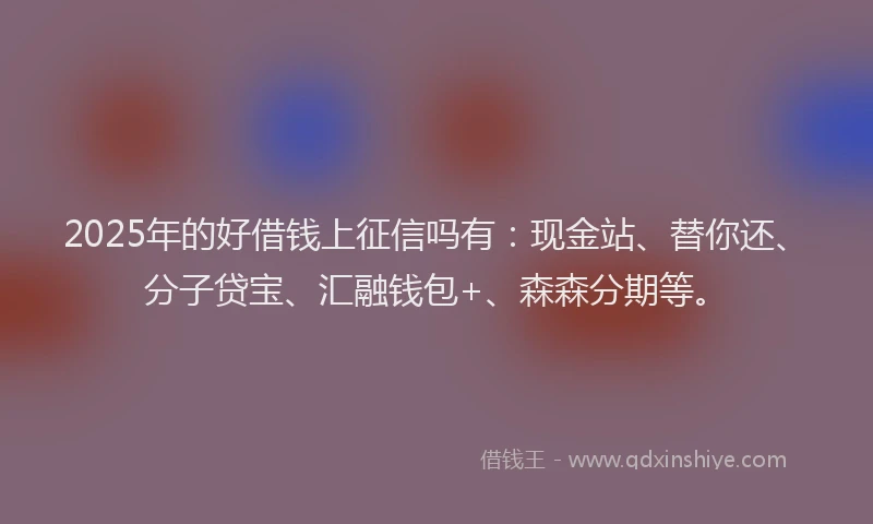 2025年的好借钱上征信吗有：现金站、替你还、分子贷宝、汇融钱包+、森森分期等。