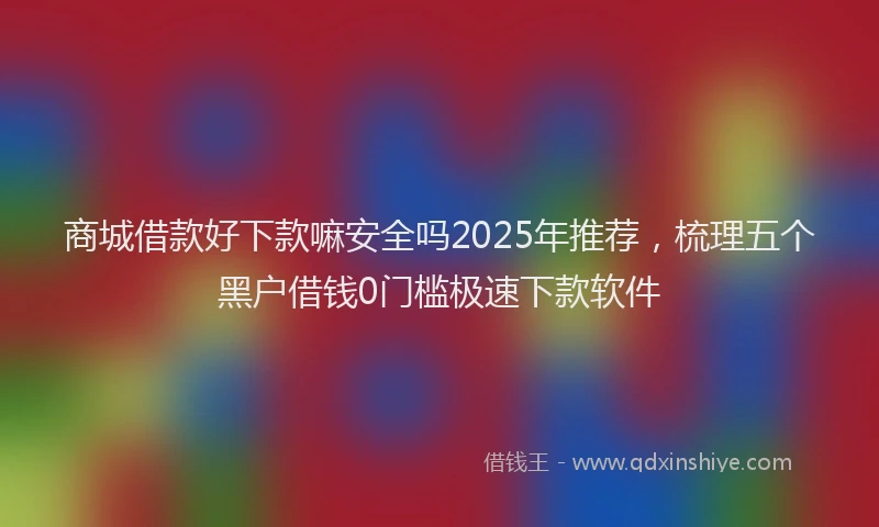 商城借款好下款嘛安全吗2025年推荐，梳理五个黑户借钱0门槛极速下款软件