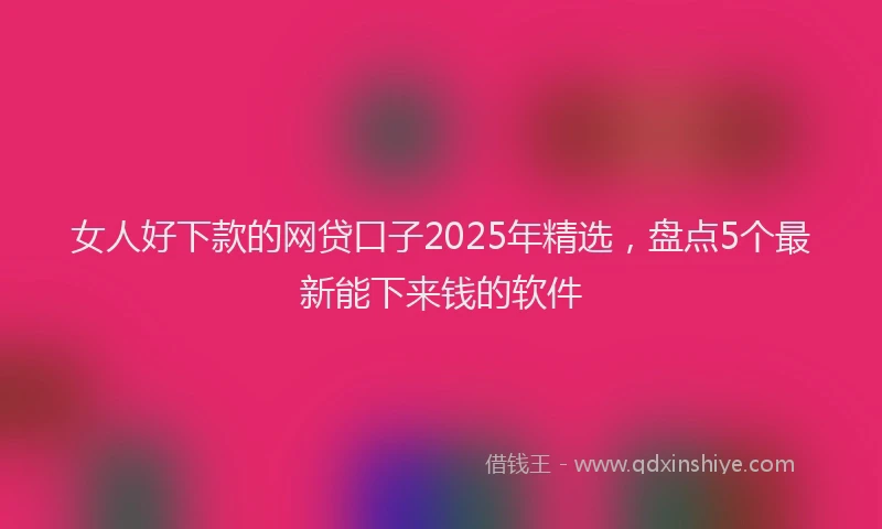 女人好下款的网贷口子2025年精选，盘点5个最新能下来钱的软件