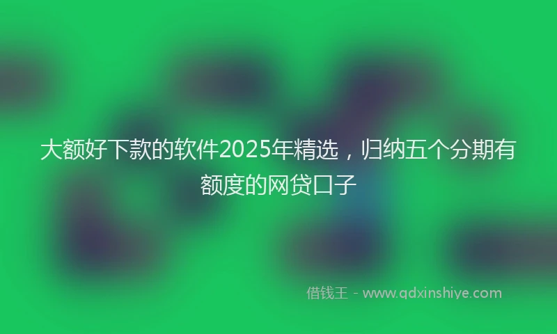 大额好下款的软件2025年精选，归纳五个分期有额度的网贷口子