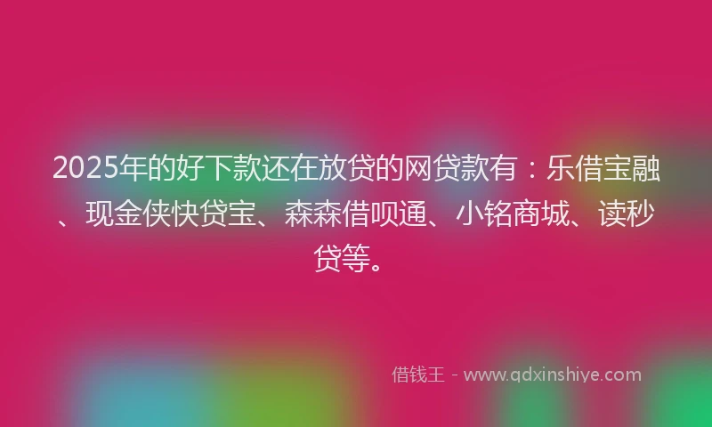 2025年的好下款还在放贷的网贷款有：乐借宝融、现金侠快贷宝、森森借呗通、小铭商城、读秒贷等。