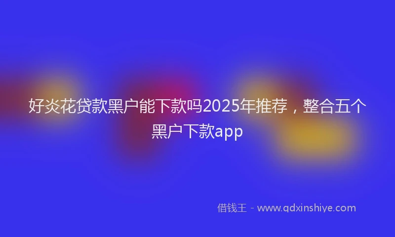 好炎花贷款黑户能下款吗2025年推荐，整合五个黑户下款app