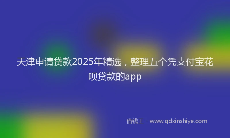 天津申请贷款2025年精选，整理五个凭支付宝花呗贷款的app