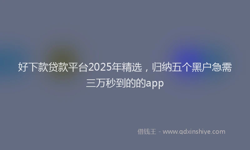 好下款贷款平台2025年精选，归纳五个黑户急需三万秒到的的app