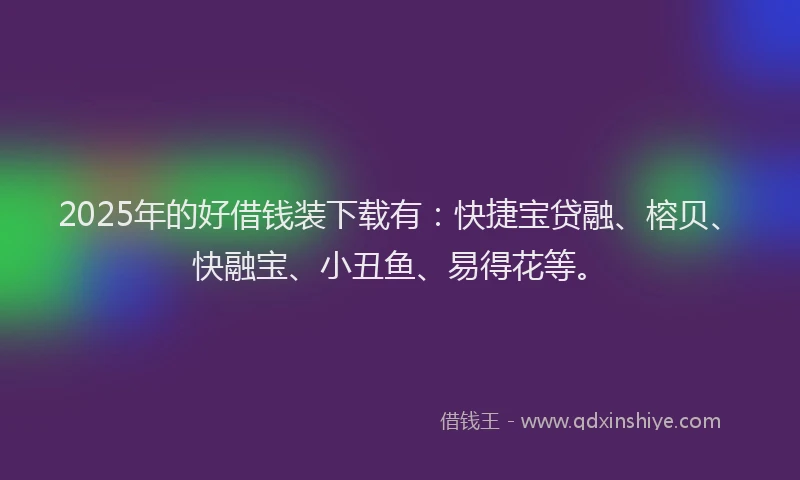 2025年的好借钱装下载有：快捷宝贷融、榕贝、快融宝、小丑鱼、易得花等。
