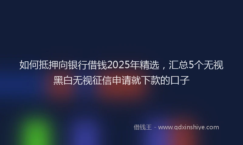 如何抵押向银行借钱2025年精选，汇总5个无视黑白无视征信申请就下款的口子