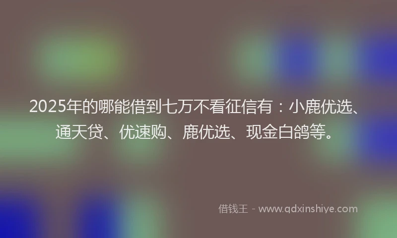 2025年的哪能借到七万不看征信有：小鹿优选、通天贷、优速购、鹿优选、现金白鸽等。