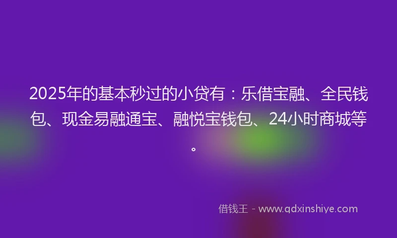 2025年的基本秒过的小贷有：乐借宝融、全民钱包、现金易融通宝、融悦宝钱包、24小时商城等。