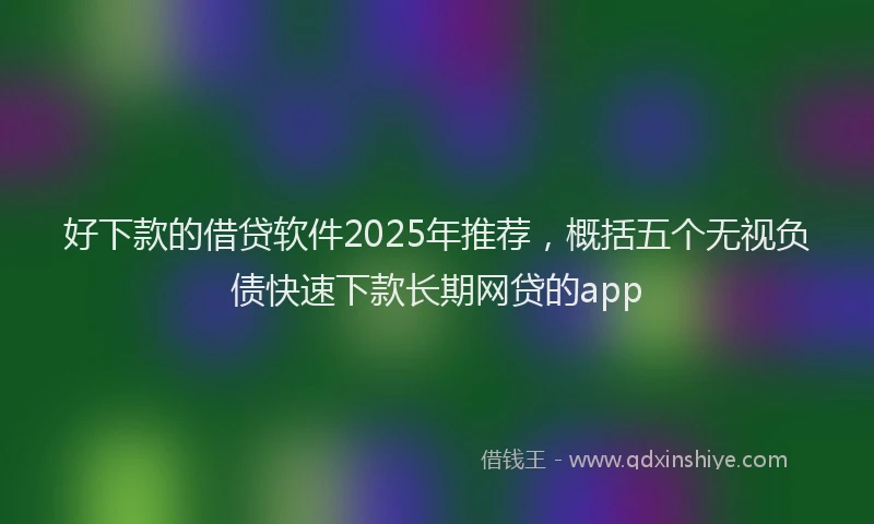 好下款的借贷软件2025年推荐，概括五个无视负债快速下款长期网贷的app