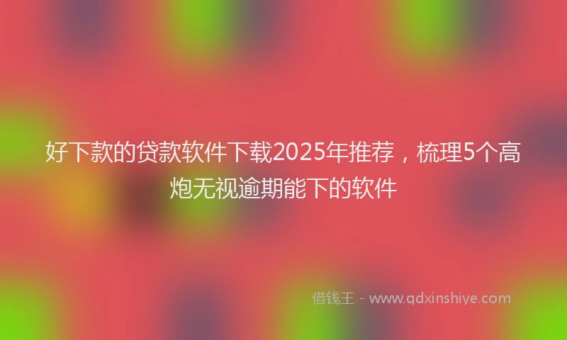 好下款的贷款软件下载2025年推荐，梳理5个高炮无视逾期能下的软件