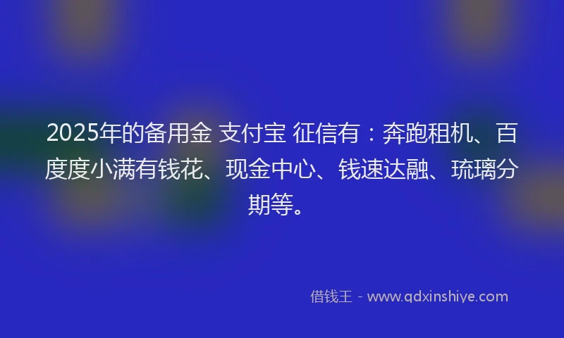 2025年的备用金 支付宝 征信有：奔跑租机、百度度小满有钱花、现金中心、钱速达融、琉璃分期等。