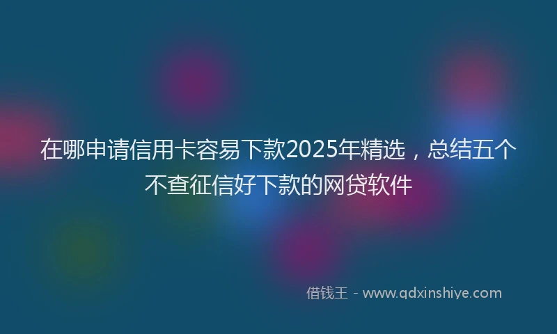 在哪申请信用卡容易下款2025年精选，总结五个不查征信好下款的网贷软件