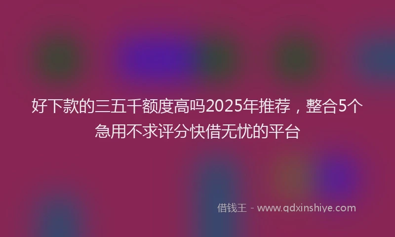 好下款的三五千额度高吗2025年推荐，整合5个急用不求评分快借无忧的平台