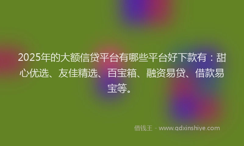 2025年的大额信贷平台有哪些平台好下款有：甜心优选、友佳精选、百宝箱、融资易贷、借款易宝等。